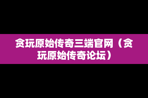 贪玩原始传奇三端官网（贪玩原始传奇论坛）