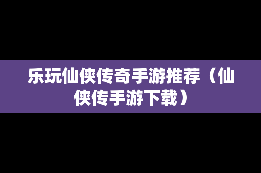 乐玩仙侠传奇手游推荐（仙侠传手游下载）