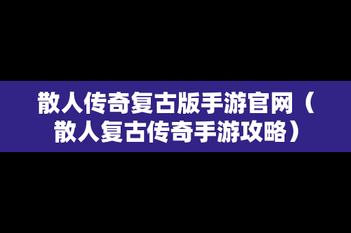 散人传奇复古版手游官网（散人复古传奇手游攻略）