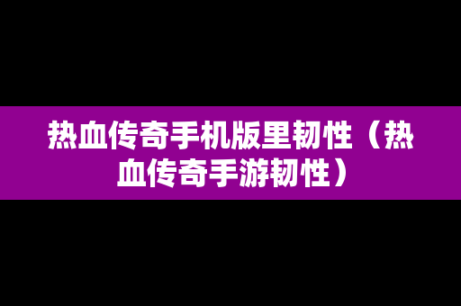 热血传奇手机版里韧性（热血传奇手游韧性）