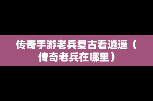 传奇手游老兵复古看逍遥（传奇老兵在哪里）