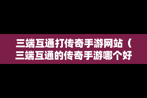 三端互通打传奇手游网站（三端互通的传奇手游哪个好玩）