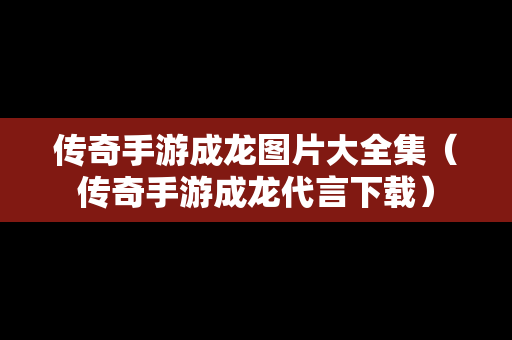 传奇手游成龙图片大全集（传奇手游成龙代言下载）