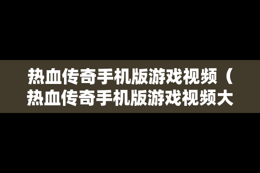 热血传奇手机版游戏视频（热血传奇手机版游戏视频大全）