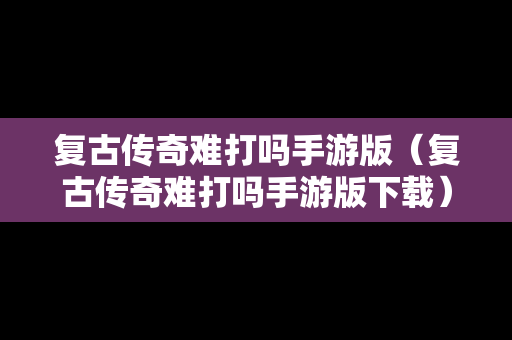 复古传奇难打吗手游版（复古传奇难打吗手游版下载）