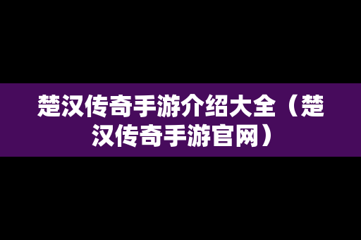 楚汉传奇手游介绍大全（楚汉传奇手游官网）