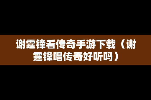 谢霆锋看传奇手游下载（谢霆锋唱传奇好听吗）