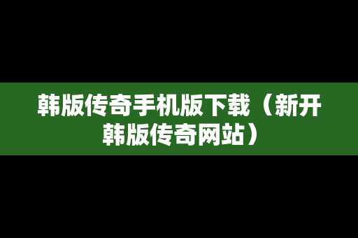 韩版传奇手机版下载（新开韩版传奇网站）