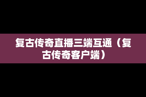 复古传奇直播三端互通（复古传奇客户端）