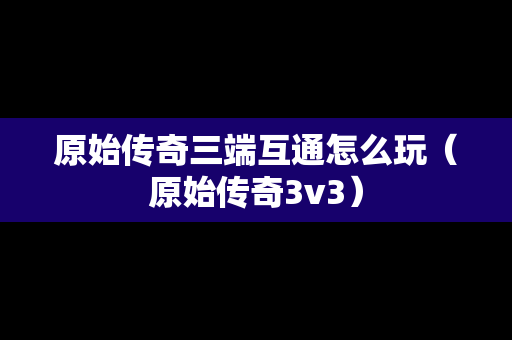 原始传奇三端互通怎么玩（原始传奇3v3）