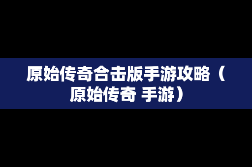 原始传奇合击版手游攻略（原始传奇 手游）