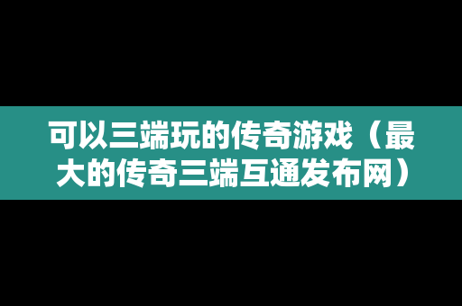 可以三端玩的传奇游戏（最大的传奇三端互通发布网）