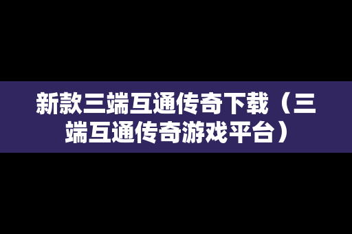新款三端互通传奇下载（三端互通传奇游戏平台）