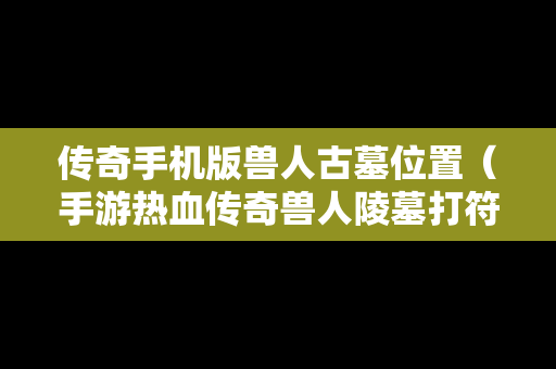 传奇手机版兽人古墓位置（手游热血传奇兽人陵墓打符文技巧）