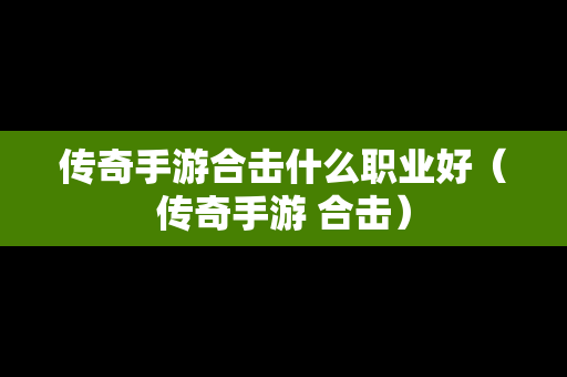 传奇手游合击什么职业好（传奇手游 合击）