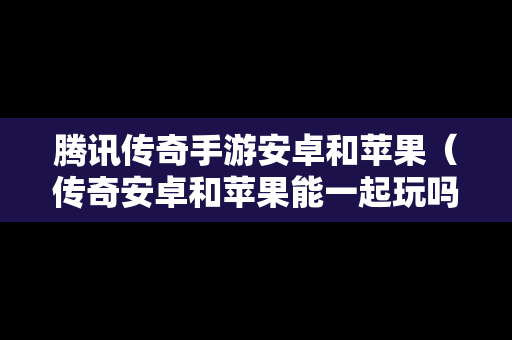 腾讯传奇手游安卓和苹果（传奇安卓和苹果能一起玩吗）